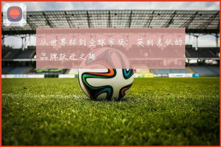 从世界杯到全球市场：英利光伏的品牌跃迁之路