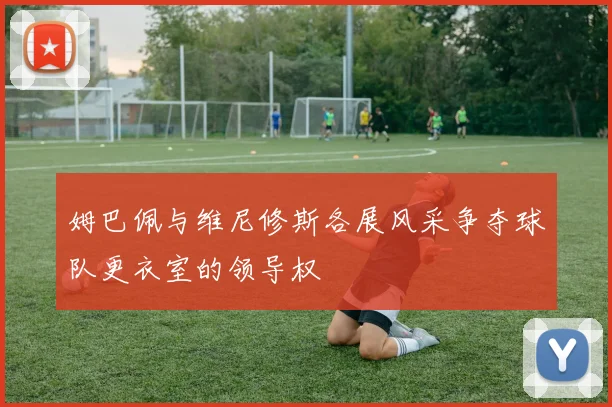 姆巴佩与维尼修斯各展风采争夺球队更衣室的领导权