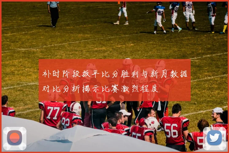 补时阶段扳平比分胜利与新月数据对比分析揭示比赛激烈程度