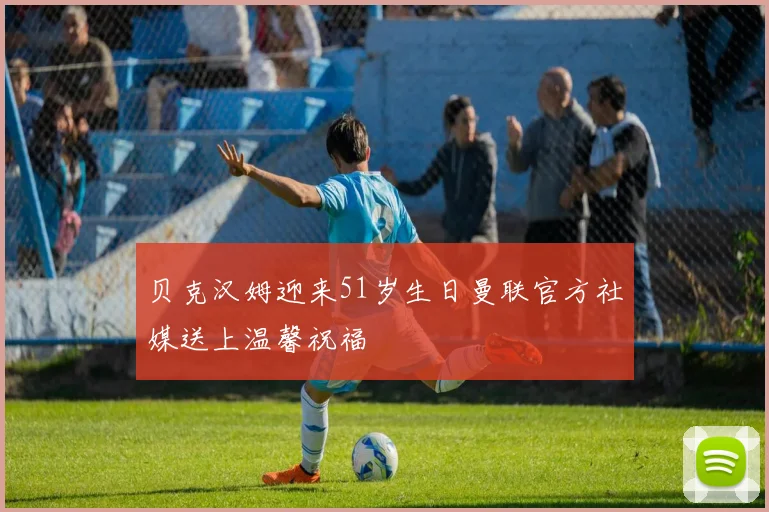 贝克汉姆迎来51岁生日曼联官方社媒送上温馨祝福