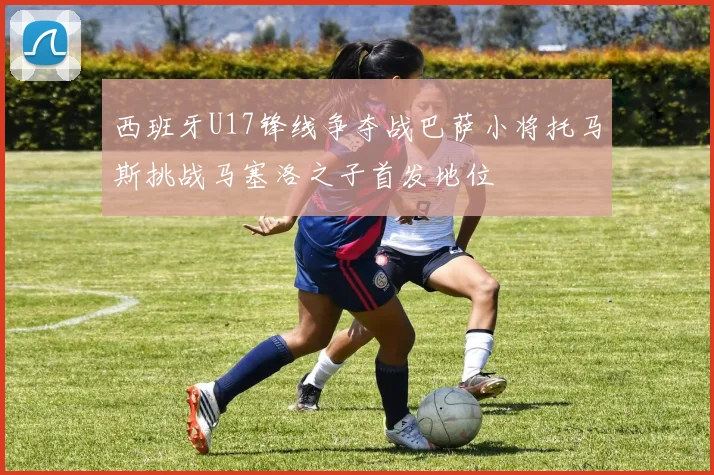 西班牙U17锋线争夺战巴萨小将托马斯挑战马塞洛之子首发地位