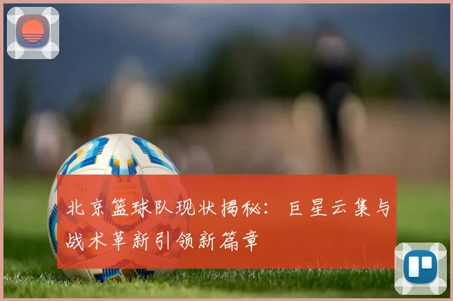 北京篮球队现状揭秘：巨星云集与战术革新引领新篇章