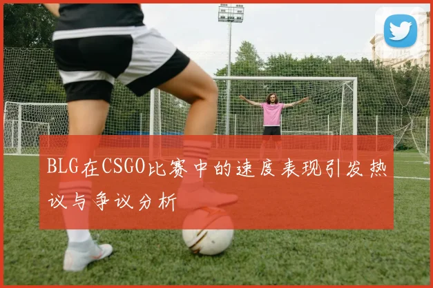 BLG在CSGO比赛中的速度表现引发热议与争议分析