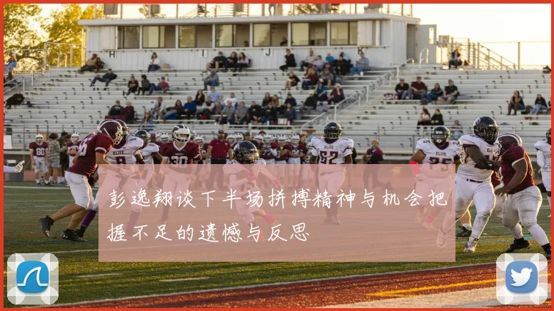 彭逸翔谈下半场拼搏精神与机会把握不足的遗憾与反思