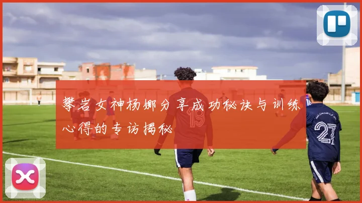 攀岩女神杨娜分享成功秘诀与训练心得的专访揭秘