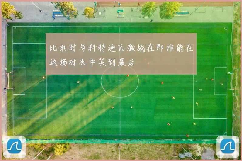 比利时与科特迪瓦激战在即谁能在这场对决中笑到最后