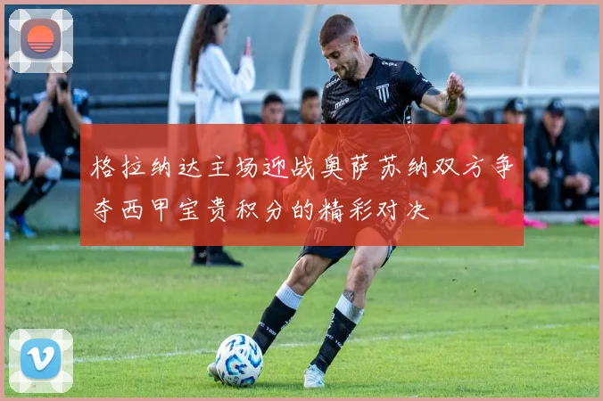 格拉纳达主场迎战奥萨苏纳双方争夺西甲宝贵积分的精彩对决