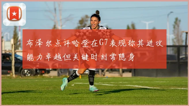 布泽尔点评哈登在G7表现称其进攻能力卓越但关键时刻常隐身